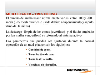 MUD CLEANER – TRES EN UNOMUD CLEANER – TRES EN UNO
El tamaño de malla usado normalmente varias entre 100 y 200
mesh (325 mesh raramente usada debido a taponamiento y rápido
daño de la malla)
La descarga limpia de los conos (overflow) y el fluido tamizado
por las mallas (underflow) es retornado al sistema activo.
Los parámetros que pueden ser ajustados durante la normal
operación de un mud-cleaner son los siguientes:
• Cantidad de conos.
• Tamaño/ tipo de cono.
• Tamaño de la malla.
• Velocidad de vibración.
 
