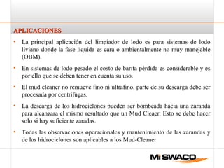 APLICACIONESAPLICACIONES
• La principal aplicación del limpiador de lodo es para sistemas de lodo
liviano donde la fase líquida es cara o ambientalmente no muy manejable
(OBM).
• En sistemas de lodo pesado el costo de barita pérdida es considerable y es
por ello que se deben tener en cuenta su uso.
• El mud cleaner no remueve fino ni ultrafino, parte de su descarga debe ser
procesada por centrifugas.
• La descarga de los hidrociclones pueden ser bombeada hacia una zaranda
para alcanzara el mismo resultado que un Mud Cleaer. Esto se debe hacer
solo si hay suficiente zaradas.
• Todas las observaciones operacionales y mantenimiento de las zarandas y
de los hidrociclones son aplicables a los Mud-Cleaner
 