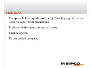 VENTAJASVENTAJAS
• Recuperar la fase líquida costosa (ej. Diesel) y algo de barita
descartada por los hidrociclones.
• Produce relativamente cortes más secos.
• Fácil de operar.
• Es una unidad compacta.
 