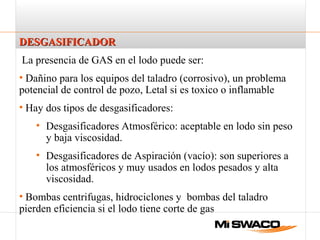 DESGASIFICADORDESGASIFICADOR
La presencia de GAS en el lodo puede ser:
• Dañino para los equipos del taladro (corrosivo), un problema
potencial de control de pozo, Letal si es toxico o inflamable
• Hay dos tipos de desgasificadores:
• Desgasificadores Atmosférico: aceptable en lodo sin peso
y baja viscosidad.
• Desgasificadores de Aspiración (vacío): son superiores a
los atmosféricos y muy usados en lodos pesados y alta
viscosidad.
• Bombas centrifugas, hidrociclones y bombas del taladro
pierden eficiencia si el lodo tiene corte de gas
 
