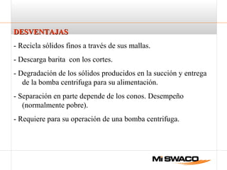 DESVENTAJASDESVENTAJAS
- Recicla sólidos finos a través de sus mallas.
- Descarga barita con los cortes.
- Degradación de los sólidos producidos en la succión y entrega
de la bomba centrifuga para su alimentación.
- Separación en parte depende de los conos. Desempeño
(normalmente pobre).
- Requiere para su operación de una bomba centrifuga.
 
