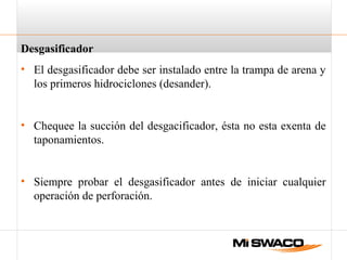 Desgasificador
• El desgasificador debe ser instalado entre la trampa de arena y
los primeros hidrociclones (desander).
• Chequee la succión del desgacificador, ésta no esta exenta de
taponamientos.
• Siempre probar el desgasificador antes de iniciar cualquier
operación de perforación.
 