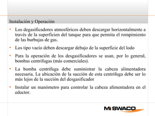 Instalación y Operación
• Los degasificadores atmosféricos deben descargar horizontalmente a
través de la superficien del tanque para que permita el rompimiento
de las burbujas de gas.
• Los tipo vacío deben descargar debajo de la superficie del lodo
• Para la operación de los desgasificadores se usan, por lo general,
bombas centrifugas (más comerciales).
• La bomba centrifuga debe suministrar la cabeza alimentadora
necesaria. La ubicación de la succión de esta centrifuga debe ser lo
más lejos de la succión del desgasificador
• Instalar un manómetro para controlar la cabeza alimentadora en el
eductor.
 