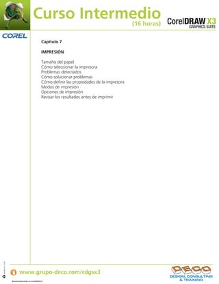 Curso Intermedio                                        (16 horas)

                                                    Capítulo 7

                                                    IMPRESIÓN

                                                    Tamaño del papel
                                                    Cómo seleccionar la impresora
                                                    Problemas detectados
                                                    Cómo solucionar problemas
                                                    Cómo definir las propiedades de la impresora
                                                    Modos de impresión
                                                    Opciones de impresión
                                                    Revisar los resultados antes de imprimir




                   Si desea obtener más información:
IJB#968-44 07/06




                           www.grupo-deco.com/cdgsx3
                   Manual desarrollado en CorelDRAW X3    .
 