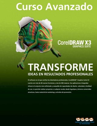 Curso Avanzado




  TRANSFORME
  IDEAS EN RESULTADOS PROFESIONALES
  El software en el que confían los diseñadores profesionales, CorelDRAW® Graphics Suite X3

  cuenta con más de 40 nuevas funciones y más de 400 mejoras. Sus aplicaciones integradas

  ofrecen el conjunto más sofisticado y asequible de capacidades de diseño, velocidad y facilidad

  de uso. Le permite realizar proyectos a cualquier escala; desde logotipos y letreros comerciales

  atractivos, hasta material de marketing y artículos de promoción.
 