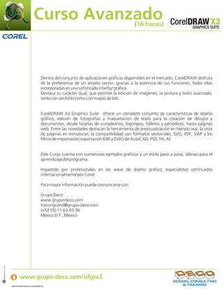 Curso Avanzado                                            (16 horas)




                                                   Dentro del conjunto de aplicaciones gráficas disponibles en el mercado, CorelDRAW disfruta
                                                   de la preferencia de un amplio sector, gracias a la potencia de sus funciones, todas ellas
                                                   incorporadas en una sofisticada interfaz gráfica.
                                                   Destaca su carácter dual, que permite la edición de imágenes, la pintura y texto avanzado,
                                                   tanto con vectores como con mapas de bits.


                                                   CorelDRAW X3 Graphics Suite ofrece un completo conjunto de características de diseño
                                                   gráfico, edición de fotografías y maquetación de texto para la creación de dibujos y
                                                   documentos, desde tarjetas de cumpleaños, logotipos, folletos y periódicos, hasta páginas
                                                   web. Entre las novedades destacan la herramienta de previsualización en tiempo real, la vista
                                                   de páginas en miniaturas, la compatibilidad con formatos vectoriales, SVG, PDF, SWF y los
                                                   filtros de importación exportación DXF y DWG de AutoCAD, PSD, FH, AI.


                                                   Este Curso cuenta con numerosos ejemplos gráficos y un estilo paso a paso, idóneo para el
                                                   aprendizaje del programa.

                                                   Impartido por profesionales en las areas de diseño gráfico, especialistas certificados
                                                   internacionalmente por Corel.

                                                   Para mayor información puede comunicarse con:

                                                   Grupo Deco
                                                   www.grupo-deco.com
                                                   trainingcorel@grupo-deco.com
                                                   (+52 55) 11.63.65.96
                                                   México D.F., México




                   Si desea obtener más información:
IJB#968-44 07/06




                           www.grupo-deco.com/cdgsx3
                   Manual desarrollado en CorelDRAW X3    .
 