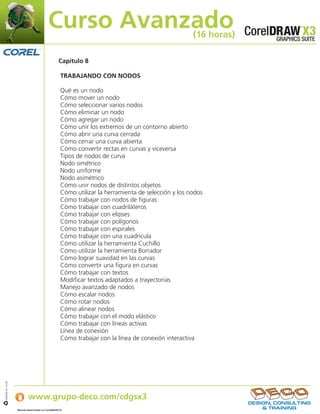 Curso Avanzado                                            (16 horas)

                                                   Capítulo 8

                                                    TRABAJANDO CON NODOS

                                                    Qué es un nodo
                                                    Cómo mover un nodo
                                                    Cómo seleccionar varios nodos
                                                    Cómo eliminar un nodo
                                                    Cómo agregar un nodo
                                                    Cómo unir los extremos de un contorno abierto
                                                    Cómo abrir una curva cerrada
                                                    Cómo cerrar una curva abierta
                                                    Cómo convertir rectas en curvas y viceversa
                                                    Tipos de nodos de curva
                                                    Nodo simétrico
                                                    Nodo uniforme
                                                    Nodo asimétrico
                                                    Cómo unir nodos de distintos objetos
                                                    Cómo utilizar la herramienta de selección y los nodos
                                                    Cómo trabajar con nodos de figuras
                                                    Cómo trabajar con cuadriláteros
                                                    Cómo trabajar con elipses
                                                    Cómo trabajar con polígonos
                                                    Cómo trabajar con espirales
                                                    Cómo trabajar con una cuadrícula
                                                    Cómo utilizar la herramienta Cuchillo
                                                    Cómo utilizar la herramienta Borrador
                                                    Cómo lograr suavidad en las curvas
                                                    Cómo convertir una figura en curvas
                                                    Cómo trabajar con textos
                                                    Modificar textos adaptados a trayectorias
                                                    Manejo avanzado de nodos
                                                    Cómo escalar nodos
                                                    Cómo rotar nodos
                                                    Cómo alinear nodos
                                                    Cómo trabajar con el modo elástico
                                                    Cómo trabajar con líneas activas
                                                    Línea de conexión
                                                    Cómo trabajar con la línea de conexión interactiva




                   Si desea obtener más información:
IJB#968-44 07/06




                           www.grupo-deco.com/cdgsx3
                   Manual desarrollado en CorelDRAW X3     .
 