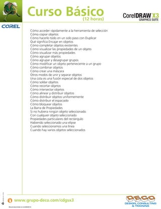 Curso Básico                             (12 horas)

                                                    Cómo acceder rápidamente a la herramienta de selección
                                                    Cómo copiar objetos
                                                    Cómo hacerlo todo en un solo paso con Duplicar
                                                    Qué significa Encajar en objetos
                                                    Cómo completar objetos existentes
                                                    Cómo visualizar las propiedades de un objeto
                                                    Cómo visualizar más propiedades
                                                    Cómo agrupar objetos
                                                    Cómo agrupar y desagrupar grupos
                                                    Cómo modificar un objeto perteneciente a un grupo
                                                    Cómo combinar objetos
                                                    Cómo crear una máscara
                                                    Otros modos de unir y separar objetos
                                                    Una cota es una fusión especial de dos objetos
                                                    Cómo soldar objetos
                                                    Cómo recortar objetos
                                                    Cómo intersectar objetos
                                                    Cómo alinear y distribuir objetos
                                                    Cómo distribuir objetos uniformemente
                                                    Cómo distribuir el espaciado
                                                    Cómo bloquear objetos
                                                    La Barra de Propiedades
                                                    Si no hubiera ningún objeto seleccionado
                                                    Con cualquier objeto seleccionado
                                                    Propiedades particulares del rectángulo
                                                    Habiendo seleccionado una elipse
                                                    Cuando seleccionamos una línea
                                                    Cuando hay varios objetos seleccionados




                   Si desea obtener más información:
IJB#968-44 07/06




                           www.grupo-deco.com/cdgsx3
                   Manual desarrollado en CorelDRAW X3    .
 