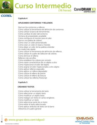 Curso Intermedio                                         (16 horas)

                                                    Capítulo 4

                                                    APLICANDO CONTORNOS Y RELLENOS

                                                    Qué son los contornos y rellenos
                                                    Cómo utilizar la herramienta de definición de contornos
                                                    Cómo utilizar la barra de herramientas
                                                    Cómo cambiar el color del contorno
                                                    Ventana de propiedades acoplable
                                                    Cómo configurar el monitor para el color
                                                    Qué es una paleta de colores
                                                    Cómo crear un color personalizado
                                                    Cómo crear un color en base a mezclas
                                                    Cómo elegir un color de las paletas estándar
                                                    Un modo más rápido
                                                    Cómo utilizar la herramienta de definición de rellenos
                                                    Cómo utilizar el cuadro de Selección de colores
                                                    Cómo eliminar el relleno
                                                    Rellenos más sencillos
                                                    Cómo establecer los colores por omisión
                                                    Cómo copiar características de un objeto a otro
                                                    Cómo inspeccionar el color del objeto
                                                    Cómo asignar el color inspeccionado a otro objeto
                                                    Cómo aplicar rellenos especiales
                                                    Cómo aplicar un relleno degradado
                                                    Cómo utilizar el relleno de patrón
                                                    Cómo utilizar el relleno de textura
                                                    Cómo utilizar los rellenos Postscript

                                                    Capítulo 5

                                                   CREANDO TEXTOS

                                                    Cómo utilizar la herramienta de texto
                                                    Cómo seleccionar un objeto texto
                                                    Cómo modificar un objeto texto
                                                    Cómo trabajar con texto en varios renglones
                                                    Cómo modificar un texto
                                                    Cómo seleccionar parte de un texto
                                                    Cómo editar el texto seleccionado
                                                    Cómo aplicar atributos de texto con la barra
                                                    Utilicemos el cuadro general


                   Si desea obtener más información:
IJB#968-44 07/06




                           www.grupo-deco.com/cdgsx3
                   Manual desarrollado en CorelDRAW X3     .
 