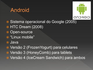  Sistema operacional do Google (2005)
 HTC Dream (2008)
 Open-source
 “Linux mobile”
 Java
 Versão 2 (FrozenYogurt) para celulares
 Versão 3 (HoneyComb) para tablets
 Versão 4 (IceCream Sandwich) para ambos
 