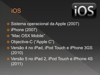  Sistema operacional da Apple (2007)
 iPhone (2007)
 “Mac OSX Mobile”
 Objective-C (“Apple C”)
 Versão 4 no iPad, iPod Touch e iPhone 3GS
(2010)
 Versão 5 no iPad 2, iPod Touch e iPhone 4S
(2011)
 