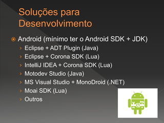  Android (mínimo ter o Android SDK + JDK)
› Eclipse + ADT Plugin (Java)
› Eclipse + Corona SDK (Lua)
› IntelliJ IDEA + Corona SDK (Lua)
› Motodev Studio (Java)
› MS Visual Studio + MonoDroid (.NET)
› Moai SDK (Lua)
› Outros
 