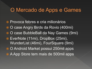  Provoca febres e cria milionários
 O case Angry Birds da Rovio (400mi)
 O case BubbleBall da Nay Games (9mi)
 EverNote (11mi), DropBox (25mi),
WunderList (46mi), FourSquare (9mi)
 O Android Market possui 250mil apps
 A App Store tem mais de 500mil apps
 