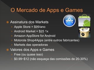  Assinatura dos Markets
› Apple Store = $99/ano
› Android Market = $25 1x
› Amazon AppStore for Android
› Motorola Shop4Apps (entre outros fabricantes)
› Markets das operadoras
 Valores dos Apps e Games
› Free (ou quase isso)
› $0.99~$12 (não esqueça das comissões de 20-30%)
 
