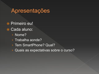  Primeiro eu!
 Cada aluno:
› Nome?
› Trabalha aonde?
› Tem SmartPhone? Qual?
› Quais as expectativas sobre o curso?
 