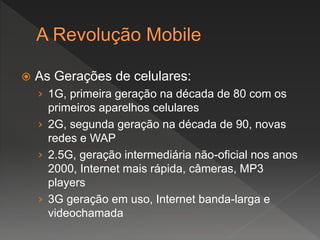  As Gerações de celulares:
› 1G, primeira geração na década de 80 com os
primeiros aparelhos celulares
› 2G, segunda geração na década de 90, novas
redes e WAP
› 2.5G, geração intermediária não-oficial nos anos
2000, Internet mais rápida, câmeras, MP3
players
› 3G geração em uso, Internet banda-larga e
videochamada
 
