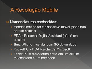  Nomenclaturas conhecidas:
› Handheld/handset = dispositivo móvel (pode não
ser um celular)
› PDA = Personal Digital Assistant (não é um
celular)
› SmartPhone = celular com SO de verdade
› PocketPC = PDA+celular da Microsoft
› Tablet PC = meio-termo entre em um celular
touchscreen e um notebook
 
