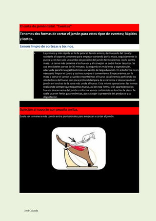 El corte de jamón total. ”Eventos”

Tenemos dos formas de cortar el jamón para estos tipos de eventos; Rápidos
y lentos.

Jamón limpio de cortezas y tocinos.
            •       La primera y más rápida es la de pelar el Jamón entero, deshuesado del coxal y
                    sujetarle al soporte jamonero para empezar cortando por la maza, seguidamente la
                    punta y con tan solo un cambio de posición del jamón terminaremos con la contra
                    maza. La carne más próxima a los huesos y al corvejón se podrá hacer taquitos. Se
                    usa en cócteles cortos de 30 minutos. La segunda es más lenta y espectacular,
                    adecuada para ferias gastronómicas o eventos de larga duración. En esta forma no es
                    necesario limpiar el cuero y tocinos aunque si conveniente. Empezaremos por la
                    maza a cortar el jamón y cuando encontremos el hueso coxal iremos perfilando los
                    alrededores del hueso con poca profundidad para de esta forma ir descarnando el
                    jamón en lonchas de la zona más unida al hueso. Esta misma operaciones las iremos
                    realizando siempre que toquemos hueso, así de esta forma, irán apareciendo los
                    huesos descarnados del jamón conforme vamos cortándole en lonchas la pieza. Se
                    suele usar en Ferias gastronómicas, para alargar la presencia del producto y su
                    degustación.



Sujeción al soporte con pezuña arriba.
Suele ser la manera más común entre profesionales para empezar a cortar el jamón.




   José Calzada
 