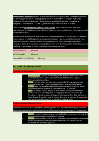 Envejecimiento en bodega: Después de una clasificación previa según su peso, calidad y conformación,
los jamones y paletas pasan a la bodega donde concluye la última fase de curación, madurando
lentamente. Permanecerán entre 6 y 18 meses según la clasificación anterior. En esta fase la
temperatura oscila entre los 15º y 20º C y con humedades relativas en torno al 60-80%.

Tanto un buen secadero natural, como una buena bodega, deben permitir realizar todas estas
operaciones de forma absolutamente natural, sin actuar por ningún procedimiento no consagrado por la
tradición y la práctica.

Es una cuestión de sensibilidad, pues el resultado final dependerá tanto de las características del propio
secadero como de la habilidad de las gentes que en el trabajan, y que con una dedicación total y una
experiencia manifiesta, han de combinar los factores de altitud, microclima, grado higrométrico,
variaciones diarias de temperatura, y velocidad del aire, tal como Dios lo va dando, dirigiendo un proceso
cuyo final es la obtención de nuestro inigualable Jamón Ibérico de Bellota.

IBÉRICO BELLOTA          30 meses

IBERICO RECEBO           18 meses

JAMÓN RESERVA SELECCIÓN          + 14 meses



GLOSARIO Y TERMINOLOGIA.

Las partes del jamón
            •        Añada de jamón: Conjunto de jamones y paletas de cerdo ibéricos que fueron
                     sacrificados durante la misma montanera. Cada añada tiene sus propias y
                     diferenciadas características.
            •        Babilla: Parte del jamón que presenta menor cantidad de magro y que queda
                     dispuesta para el corte cuando se coloca el jamón con la pezuña hacia abajo.
            •        Bodega: Lugar con temperatura y humedad constante a lo largo del año, donde
                     maduran los jamones y paletas de cerdo ibérico hasta su consumo.
            •        Cala: Es el proceso a través del cual se descubren los exquisitos aromas de un
                     jamón, además de servir de control de las posibles alteraciones internas. Se
                     introduce en el jamón una especie de punzón, llamado también Cala, fabricado en
                     hueso de caña de caballo o vaca. El extremo del mismo se impregna de los aromas
                     que, una vez extraído del jamón, se perciben a través del olfato.

Calidad Bellota/Recebo/Cebo:
Sistema de calificación de la calidad de los jamones y paletas de la Denominación de Origen Dehesa de
Extremadura atendiendo a la alimentación del cerdo ibérico durante la fase de engorde en las dehesas.

            •        Bellota: el animal entra en montanera con 80/105 Kilos, reponiendo entorno al 60%
                     de su peso de entrada a base de bellotas y hierbas.
            •        Recebo: el animal repone entorno al 30% de su peso de entrada a base de bellotas y
                     hierbas, complementando el resto de su alimentación con piensos naturales
                     autorizados por el Consejo Regulador.
 