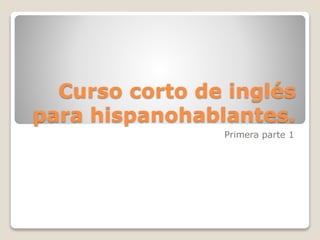 Curso corto de inglés
para hispanohablantes.
Primera parte 1
 