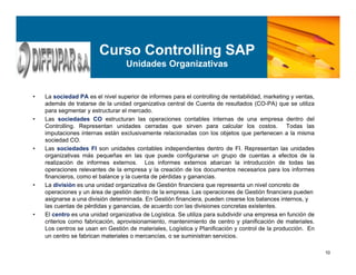 10
Curso Controlling SAP
Unidades Organizativas
• La sociedad PA es el nivel superior de informes para el controlling de rentabilidad, marketing y ventas,
además de tratarse de la unidad organizativa central de Cuenta de resultados (CO-PA) que se utiliza
para segmentar y estructurar el mercado.
• Las sociedades CO estructuran las operaciones contables internas de una empresa dentro del
Controlling. Representan unidades cerradas que sirven para calcular los costos. Todas las
imputaciones internas están exclusivamente relacionadas con los objetos que pertenecen a la misma
sociedad CO.
• Las sociedades FI son unidades contables independientes dentro de FI. Representan las unidades
organizativas más pequeñas en las que puede configurarse un grupo de cuentas a efectos de la
realización de informes externos. Los informes externos abarcan la introducción de todas las
operaciones relevantes de la empresa y la creación de los documentos necesarios para los informes
financieros, como el balance y la cuenta de pérdidas y ganancias.
• La división es una unidad organizativa de Gestión financiera que representa un nivel concreto de
operaciones y un área de gestión dentro de la empresa. Las operaciones de Gestión financiera pueden
asignarse a una división determinada. En Gestión financiera, pueden crearse los balances internos, y
las cuentas de pérdidas y ganancias, de acuerdo con las divisiones concretas existentes.
• El centro es una unidad organizativa de Logística. Se utiliza para subdividir una empresa en función de
criterios como fabricación, aprovisionamiento, mantenimiento de centro y planificación de materiales.
Los centros se usan en Gestión de materiales, Logística y Planificación y control de la producción. En
un centro se fabrican materiales o mercancías, o se suministran servicios.
 