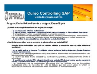 14
Curso Controlling SAP
Unidades Organizativas
Asignación individual frente a asignación múltiple
¿Cuándo es aconsejable/necesaria una asignación múltiple?
• Si son necesarios informes multisociedad
• Si son necesarias contabilizaciones multisociedad, como subrepartos o facturaciones de actividad
• Si la logística así requiere su uso (fabricación en un centro asociado)
• Si un valor calculado debe repartirse entre más de una sociedad (contabilizaciones multisociedad
para, por ejemplo, imputar las actividades, activar las actividades internas, o realizar subrepartos.
• Si los centros de beneficio abarcan a más de una sociedad individual
¿Qué limitaciones deben tenerse en cuenta si sólo se define una sociedad CO?
Además de las limitaciones para plan de cuentas, moneda y variante de ejercicio, debe tenerse en
cuenta que:
• No se podrá realizar el cierre en Contabilidad interna hasta que finalice el cierre en Gestión financiera
en todas las sociedades.
• Desde el punto de vista organizativo, sólo puede haber un administrador de Contabilidad interna para
las sociedades combinadas.
• El volumen de datos de una sociedad CO puede ser muy grande y, consecuentemente, afectar al
rendimiento.
• Si se utiliza una sociedad CO, sólo podrá existir una sociedad PA, lo cual implica que los campos de
valores y características deben ser suficientes para todas las sociedades.
• Las contabilizaciones de reconciliación automáticas sólo son posibles para las imputaciones
multisociedad antes de impuestos. De esto se deduce que para poder utilizar la función de
reconciliación automática las sociedades deben pertenecer a la misma entidad fiscal.
¿Cuándo es aconsejable/necesaria una asignación múltiple?
• Si son necesarios informes multisociedad
• Si son necesarias contabilizaciones multisociedad, como subrepartos o facturaciones de actividad
• Si los centros de beneficio abarcan a más de una sociedad individual
¿Qué limitaciones deben tenerse en cuenta si sólo se define una sociedad CO?
Además de las limitaciones para plan de cuentas, moneda y variante de ejercicio, debe tenerse en
cuenta que:
• No se podrá realizar el cierre en Contabilidad interna hasta que finalice el cierre en Gestión financiera
en todas las sociedades.
• Si se utiliza una sociedad CO, sólo podrá existir una sociedad PA, lo cual implica que los campos de
valores y características deben ser suficientes para todas las sociedades.
 