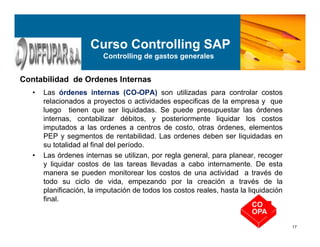 17
• Las órdenes internas (CO-OPA) son utilizadas para controlar costos
relacionados a proyectos o actividades especificas de la empresa y que
luego tienen que ser liquidadas. Se puede presupuestar las órdenes
internas, contabilizar débitos, y posteriormente liquidar los costos
imputados a las ordenes a centros de costo, otras órdenes, elementos
PEP y segmentos de rentabilidad. Las ordenes deben ser liquidadas en
su totalidad al final del período.
• Las órdenes internas se utilizan, por regla general, para planear, recoger
y liquidar costos de las tareas llevadas a cabo internamente. De esta
manera se pueden monitorear los costos de una actividad a través de
todo su ciclo de vida, empezando por la creación a través de la
planificación, la imputación de todos los costos reales, hasta la liquidación
final.
Contabilidad de Ordenes Internas
CO
OPA
Curso Controlling SAP
Controlling de gastos generales
 