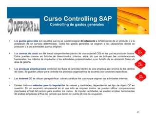 21
• Los gastos generales son aquellos que no se pueden asignar directamente a la fabricación de un producto o a la
prestación de un servicio determinado. Todos los gastos generales se asignan a las ubicaciones donde se
producen o a las actividades que los originan.
• Los centros de costo son las áreas independientes (dentro de una sociedad CO) en las que se producen costos.
Estos pueden crearse en función de determinados criterios, entre los que se incluyen las consideraciones
funcionales, los criterios de imputación o las actividades proporcionadas, o en función de su ubicación física y/o
área de gestión.
• Los procesos empresariales combinan los flujos de actividad dentro de una empresa, por encima de los centros
de costo. Se pueden utilizar para controlar los procesos organizativos de acuerdo con funciones específicas.
• Las órdenes CO se utilizan para planificar, cobrar y analizar los costos que originan las actividades internas.
• Existen distintos métodos para la imputación de valores y cantidades, dependiendo del tipo de objeto CO en
cuestión. En un escenario empresarial en el que sólo se imputen costos, se pueden utilizar comparaciones
plan/reales al final del período para analizar los costos. Al imputar cantidades, se pueden emplear herramientas
de análisis ampliadas al final del período que tienen en cuenta el nivel de ocupación.
Curso Controlling SAP
Controlling de gastos generales
CO
OPA
CO
CCA
CO
ABC
 