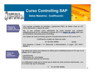 Curso Controlling SAP
Datos Maestros - Codificación
24
Costos primarios
Elementos
o clases de
Costos primarios
Las cuentas contables de pérdidas y ganancias (P&L) se deben crear en CO
como elementos o clases de costo.
Así, si son creadas como elementos de costo tendrán que contener
obligatoriamente en su imputación primaria de FI un objeto de costo dado que
se consideran relevantes para Controlling.
Las clases de costo primarias generan imputaciones tanto en CO como en FI.
Codificación modelo de clase de costo:
XY ZZ WW NNNN donde
(X-4 Ingresos, 5 Gasto / Y-1 Gerencial, 2 Administrativo, 3 Legal / ZZ-/ WW-/
NNNN -)
Clases de
costos
secundarias
Las clases de costos secundarias se utiliza para contabilizaciones en CO que no se
reflejan en FI, tales como:
Liquidaciones
Facturación de actividades
Facturaciones internas de servicios.
La codificacion suele ser la misma que la clase de costo primaria relacionada , con
un numero fijo que le antecede
9 XY ZZ WW NNNN
 