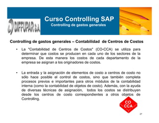 27
• La "Contabilidad de Centros de Costos" (CO-CCA) se utiliza para
determinar que costos se producen en cada uno de los sectores de la
empresa. De esta manera los costos de cada departamento de la
empresa se asignan a los originadores de costos.
• La entrada y la asignación de elementos de costo a centros de costo no
sólo hace posible el control de costos, sino que también completa
procesos previos e importantes para otros módulos de la contabilidad
interna (como la contabilidad de objetos de costo). Además, con la ayuda
de diversas técnicas de asignación, todos los costos se distribuyen
desde los centros de costo correspondientes a otros objetos de
Controlling.
Controlling de gastos generales – Contabilidad de Centros de Costos
CO
CCA
Curso Controlling SAP
Controlling de gastos generales
 