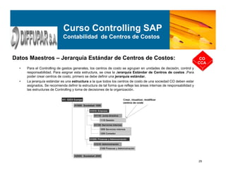 29
Datos Maestros – Jerarquía Estándar de Centros de Costos: CO
CCA
Curso Controlling SAP
Contabilidad de Centros de Costos
• Para el Controlling de gastos generales, los centros de costo se agrupan en unidades de decisión, control y
responsabilidad. Para asignar esta estructura, se crea la Jerarquía Estándar de Centros de costos .Para
poder crear centros de costo, primero se debe definir una jerarquía estándar.
• La jerarquía estándar es una estructura a la que todos los centros de costo de una sociedad CO deben estar
asignados. Se recomienda definir la estructura de tal forma que refleje las áreas internas de responsabilidad y
las estructuras de Controlling y toma de decisiones de la organización.
 