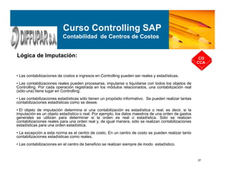 37
Lógica de Imputación: CO
CCA
Curso Controlling SAP
Contabilidad de Centros de Costos
• Las contabilizaciones de costos e ingresos en Controlling pueden ser reales y estadísticas.
• Las contabilizaciones reales pueden procesarse, imputarse o liquidarse con todos los objetos de
Controlling. Por cada operación registrada en los módulos relacionados, una contabilización real
(sólo una) tiene lugar en Controlling.
• Las contabilizaciones estadísticas sólo tienen un propósito informativo. Se pueden realizar tantas
contabilizaciones estadísticas como se desee.
• El objeto de imputación determina si una contabilización es estadística o real; es decir, si la
imputación es un objeto estadístico o real. Por ejemplo, los datos maestros de una orden de gastos
generales se utilizan para determinar si la orden es real o estadística. Sólo se realizan
contabilizaciones reales para una orden real y, de igual manera, sólo se realizan contabilizaciones
estadísticas para una orden estadística.
• La excepción a esta norma es el centro de costo. En un centro de costo se pueden realizar tanto
contabilizaciones estadísticas como reales.
• Las contabilizaciones en el centro de beneficio se realizan siempre de modo estadístico.
 