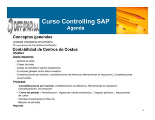 4
Unidades organizativas de Controlling
Componentes de Contabilidad de Gestión
Objetivo
Datos maestros
- Centros de costo
- Clases de costo
- Clases de actividad / Valores estadísticos
- Funciones globales de los datos maestros
- Contabilizaciones por eventos: contabilizaciones de referencia, Herramientas de imputación, Contabilizaciones
de corrección
Procesos
- Contabilizaciones por eventos: contabilizaciones de referencia, Herramientas de imputación,
Contabilizaciones de corrección
- Cierre del período : Periodificación , Ingreso de Valores estadísticos , Traspaso periódico , Imputaciones
de costos
- Ventajas incorporadas por New GL
- Bloqueo de períodos
Reportes
Curso Controlling SAP
Agenda
Conceptos generales
Contabilidad de Centros de Costos
 