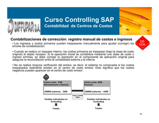 42
Contabilizaciones de corrección: registro manual de costos e ingresos
CO
CCA
Curso Controlling SAP
Contabilidad de Centros de Costos
• Los ingresos y costos primarios pueden traspasarse manualmente para ajustar (corregir) los
errores de contabilización.
• Cuando se realiza un traspaso interno, los costos primarios se traspasan (bajo la clase de costo
original) al objeto receptor. Si la operación inicial se contabiliza mediante una clase de costo o
ingreso errónea, se debe corregir la operación en el componente de aplicación original para
asegurar la reconciliación entre la contabilidad externa y la interna.
• No se realiza ninguna verificación del emisor, es decir, el sistema no comprueba si los costos
traspasados realmente existen en el centro de costo emisor. Esto significa que los costos
negativos pueden aparecer en el centro de costo emisor.
 