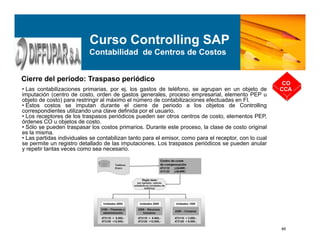 46
Cierre del periodo: Traspaso periódico
CO
CCA
Curso Controlling SAP
Contabilidad de Centros de Costos
• Las contabilizaciones primarias, por ej. los gastos de teléfono, se agrupan en un objeto de
imputación (centro de costo, orden de gastos generales, proceso empresarial, elemento PEP u
objeto de costo) para restringir al máximo el número de contabilizaciones efectuadas en FI.
• Estos costos se imputan durante el cierre de periodo a los objetos de Controlling
correspondientes utilizando una clave definida por el usuario.
• Los receptores de los traspasos periódicos pueden ser otros centros de costo, elementos PEP,
órdenes CO u objetos de costo.
• Sólo se pueden traspasar los costos primarios. Durante este proceso, la clase de costo original
es la misma.
• Las partidas individuales se contabilizan tanto para el emisor, como para el receptor, con lo cual
se permite un registro detallado de las imputaciones. Los traspasos periódicos se pueden anular
y repetir tantas veces como sea necesario.
 