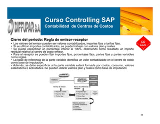 48
Cierre del periodo: Regla de emisor-receptor
CO
CCA
Curso Controlling SAP
Contabilidad de Centros de Costos
• Los valores del emisor pueden ser valores contabilizados, importes fijos o tarifas fijas.
• Si se utilizan importes contabilizados, se puede trabajar con valores plan y reales.
• Se puede especificar un porcentaje inferior al 100%, obteniendo como resultado un importe
residual relativo al centro de costo emisor.
• Para el receptor se pueden fijar importes fijos, porcentajes fijos, partes fijas y partes variables
como reglas.
• La base de referencia de la parte variable identifica un valor contabilizado en el centro de costo
como base de imputación.
• Además, se debe especificar si la parte variable estará formada por costos, consumo, valores
estadísticos o actividades. Se pueden utilizar valores plan y reales como base de imputación
 