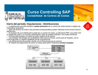 49
Cierre del periodo: Imputaciones - Distribuciones
CO
CCA
Curso Controlling SAP
Contabilidad de Centros de Costos
• La distribución permite transferir costos primarios de un centro de costo emisor a objetos de
Controlling receptores.
• Sólo los centros de costo o los procesos empresariales pueden utilizarse como emisor para la
distribución.
• El receptor de una distribución puede ser un centro de costo, un elemento PEP, una orden CO,
un objeto de costo o un proceso empresarial. Sólo se pueden distribuir los costos primarios.
• Durante este proceso, la clase de costo original es la misma.
• Las partidas individuales se contabilizan tanto para el emisor, como para el receptor, con lo
cual se permite un registro detallado de las imputaciones.
• Las distribuciones se pueden anular con la frecuencia que se precise.
• El método de segmentos de ciclos se utiliza para definir relaciones emisor-receptor.
 