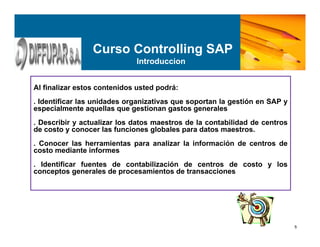 5
Al finalizar estos contenidos usted podrá:
. Identificar las unidades organizativas que soportan la gestión en SAP y
especialmente aquellas que gestionan gastos generales
. Describir y actualizar los datos maestros de la contabilidad de centros
de costo y conocer las funciones globales para datos maestros.
. Conocer las herramientas para analizar la información de centros de
costo mediante informes
. Identificar fuentes de contabilización de centros de costo y los
conceptos generales de procesamientos de transacciones
Curso Controlling SAP
Introduccion
 