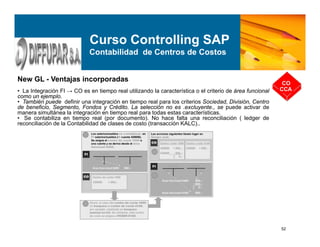 52
New GL - Ventajas incorporadas
• La Integración FI → CO es en tiempo real utilizando la característica o el criterio de área funcional
como un ejemplo.
• También puede definir una integración en tiempo real para los criterios Sociedad, División, Centro
de beneficio, Segmento, Fondos y Crédito. La selección no es .excluyente., se puede activar de
manera simultánea la integración en tiempo real para todas estas características.
• Se contabiliza en tiempo real (por documento). No hace falta una reconciliación ( ledger de
reconciliación de la Contabilidad de clases de costo (transacción KALC)..
CO
CCA
Curso Controlling SAP
Contabilidad de Centros de Costos
 