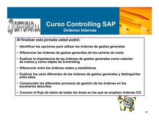 56
Al finalizar esta jornada usted podrá:
• Identificar las opciones para utilizar las órdenes de gastos generales
• Diferenciar las órdenes de gastos generales de los centros de costo
• Explicar la importancia de las órdenes de gastos generales como colector
de costos y como objeto de Controlling
• Diferenciar entre las órdenes reales y estadísticas
• Explicar los usos diferentes de las órdenes de gastos generales y distinguirlos
entre ellos
• Comprender los diferentes procesos de gestión de las órdenes en los
escenarios descritos
• Conocer el flujo de datos de todas las áreas en las que se emplean órdenes CO
Curso Controlling SAP
Ordenes Internas
 