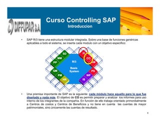6
Curso Controlling SAP
Introduccion
• SAP R/3 tiene una estructura modular integrada. Sobre una base de funciones genéricas
aplicables a todo el sistema, se inserta cada modulo con un objetivo especifico:
• Una premisa importante de SAP es la siguiente: cada módulo hace aquello para lo que fue
diseñado y nada más. El objetivo de CO es permitir preparar y analizar los informes para uso
interno de los integrantes de la compañía. En función de ello trabaja orientado primordialmente
a Centros de costos y Centros de Beneficios y no tiene en cuenta las cuentas de mayor
patrimoniales, sino únicamente las cuentas de resultado.
FIFI
COCO
AMAM
PSPS
WFWF
ISIS
MMMM
HRHR
SDSD
PPPP
QMQM
PMPM
R/3R/3
BasisBasis
SystemSystem
 