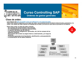 64
Curso Controlling SAP
Ordenes de gastos generales
Clase de orden:
Las órdenes CO sólo se pueden crear con referencia a una clase de orden.
Cada orden deberá asignarse a una clase de orden, que posteriormente transferirá determinados parámetros a la
orden. Las clases de orden definen la finalidad de la orden y la forma en que ésta se procesa en el sistema.
Entre otras cosas, la clase de orden controla:
. Si la gestión de comprometidos está activada.
. Si la contabilización de ingresos está permitida.
. La gestión del status de las órdenes.
. Las características (obligatorias, opcionales, etc.) de los campos de los
registros maestros.
. Si el número de la orden se asigna interna o externamente, y el rango de
números.
. Parámetros generales de la liquidación, planificación y presupuestación.
. La presentación de los datos maestros.
CO
OM
 