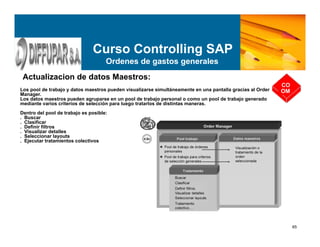 65
Curso Controlling SAP
Ordenes de gastos generales
Actualizacion de datos Maestros:
Los pool de trabajo y datos maestros pueden visualizarse simultáneamente en una pantalla gracias al Order
Manager.
Los datos maestros pueden agruparse en un pool de trabajo personal o como un pool de trabajo generado
mediante varios criterios de selección para luego tratarlos de distintas maneras.
Dentro del pool de trabajo es posible:
. Buscar
. Clasificar
. Definir filtros
. Visualizar detalles
. Seleccionar layouts
. Ejecutar tratamientos colectivos
CO
OM
 