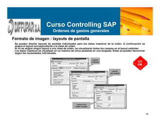 66
Curso Controlling SAP
Ordenes de gastos generales
Formato de imagen : layouts de pantalla
Se pueden diseñar layouts de pantalla individuales para los datos maestros de la orden. A continuación se
asigna el layout correspondiente a la clase de orden.
Si no se asigna ningún layout a una clase de orden, se visualizarán todos los campos en el layout estándar.
Los datos maestros se visualizan en un máximo de cinco pestañas en una lengüeta. Éstas se pueden denominar
según las necesidades individuales.
CO
OM
 