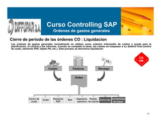 77
Curso Controlling SAP
Ordenes de gastos generales
Cierre de período de las órdenes CO : Liquidacion
Las órdenes de gastos generales normalmente se utilizan como colector intermedio de costos y ayuda para la
planificación, el control y los informes. Cuando se completa la tarea, los costos se traspasan a su destino final (centro
de costo, elemento PEP, objeto PA, etc.). Este proceso se denomina liquidación.
CO
OM
 