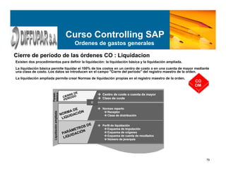 79
Curso Controlling SAP
Ordenes de gastos generales
Cierre de período de las órdenes CO : Liquidacion
Existen dos procedimientos para definir la liquidación: la liquidación básica y la liquidación ampliada.
La liquidación básica permite liquidar el 100% de los costos en un centro de costo o en una cuenta de mayor mediante
una clase de costo. Los datos se introducen en el campo "Cierre del período" del registro maestro de la orden.
La liquidación ampliada permite crear Normas de liquidación propias en el registro maestro de la orden.
CO
OM
 