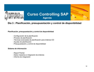 82
Planificación, presupuestación y control de disponibilidad
- Configuración de la planificación
- Proceso de planificación
- Técnicas avanzadas de planificación para órdenes CO
- Ayudas de planificación
- Presupuestación y control de disponibilidad
Sistema de información
- Report Painter
- Datos maestros e integración de órdenes
- Informe de integración
Dia 3 : Planificación, presupuestación y control de disponibilidad
Curso Controlling SAP
Agenda
 