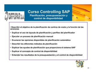 83
• Describir el objetivo de la planificación de centros de costo y la función de las
versiones
• Explicar el uso de layouts de planificación y perfiles del planificador
• Ejecutar un proceso de planificación manual
• Enumerar las opciones disponibles de planificación automática
• Describir los diferentes métodos de planificación
• Explicar las ayudas de planificación que proporciona el sistema SAP
• Explicar el concepto de control de disponibilidad
• Entender los resultados de la presupuestación y el control de disponibilidad
Curso Controlling SAP
Planificación, presupuestación y
control de disponibilidad
 