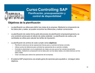 84
• La planificación se utiliza para definir las metas de la empresa. Mediante la comparación de
los datos plan y reales, se pueden encontrar las diferencias y realizar correcciones.
• La planificación de costos forma parte del proceso de planificación empresarial general y es
una condición previa para el cálculo de costos estándar. La planificación de costos y de
cantidades se utiliza para calcular las tarifas de imputación.
• La planificación de centros de costo cumple varios objetivos:
– Planificar la estructura de las operaciones futuras para un período de tiempo concreto.
– Utilizar puntos de referencia para controlar las operaciones de un período contable.
– Controlar la efectividad en el cumplimiento de metas una vez que se han cerrado los períodos
contables, mediante la comparación de los datos plan con los datos reales y los datos teóricos con los
datos reales.
– Crear una base para valorar las operaciones de la empresa.
• El sistema SAP proporciona una amplia gama de opciones para ayudarle a conseguir estos
objetivos.
Objetivos de la planificación
Curso Controlling SAP
Planificación, presupuestación y
control de disponibilidad
 