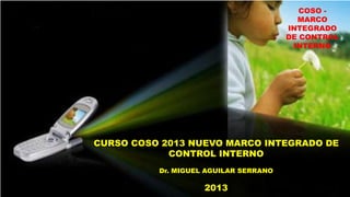COSO MARCO
INTEGRADO
DE CONTROL
INTERNO

CURSO COSO 2013 NUEVO MARCO INTEGRADO DE
CONTROL INTERNO
Dr. MIGUEL AGUILAR SERRANO

2013

 